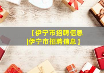 【伊宁市招聘信息|伊宁市招聘信息】